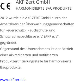 2012 wurde die AKF ZERT GmbH durch den Arbeitskreis der Überwachungsgemeinschaften für Feuerschutz-, Rauchschutz- und Schutzraumabschlüsse e. V. (AKF e. V.) gegründet. Gegenstand des Unternehmens ist der Betrieb einer akkreditierten und notifizierten Produktzertifizierungsstelle für harmonisierte Bauprodukte.  www.akf-zert.de        AKF Zert GmbH HARMONISIERTE BAUPRODUKTE